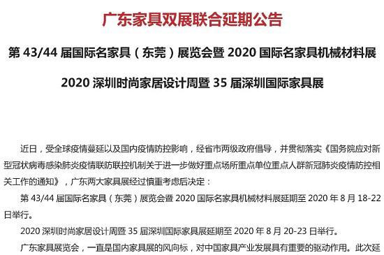 据国际名家具（东莞）展览会组委会和深圳市家具行业协会联合发布公告称，第43/44届国际名家具（东莞）展览会暨2020国际名家具机械材料展延期至2020年8月18...